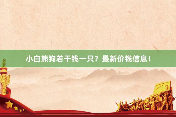小白熊狗若干钱一只?最新价钱信息!